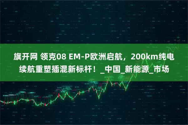 旗开网 领克08 EM-P欧洲启航，200km纯电续航重塑插混新标杆！_中国_新能源_市场