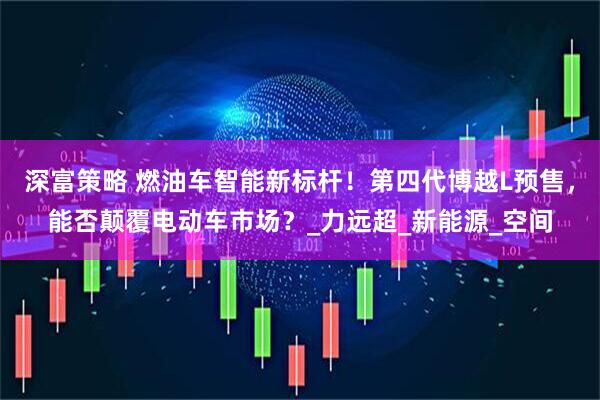 深富策略 燃油车智能新标杆！第四代博越L预售，能否颠覆电动车市场？_力远超_新能源_空间