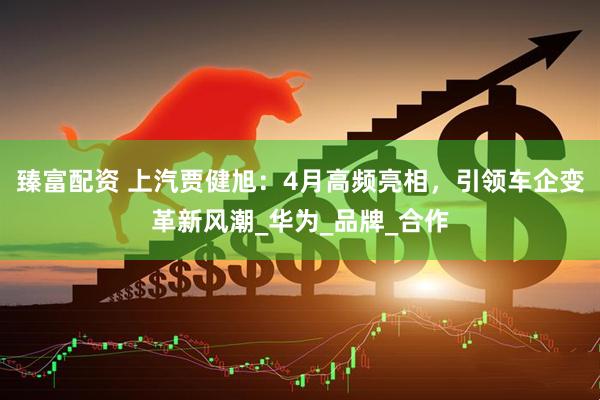 臻富配资 上汽贾健旭：4月高频亮相，引领车企变革新风潮_华为_品牌_合作