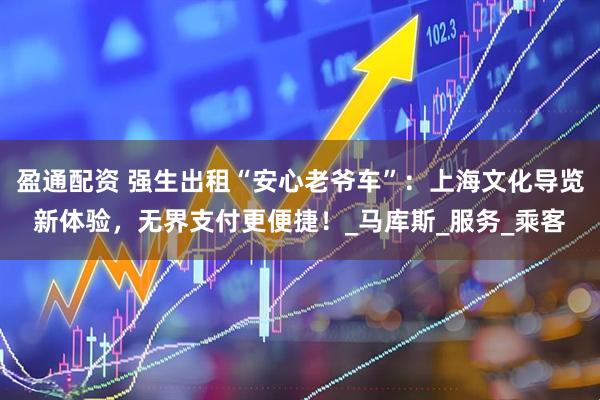 盈通配资 强生出租“安心老爷车”：上海文化导览新体验，无界支付更便捷！_马库斯_服务_乘客