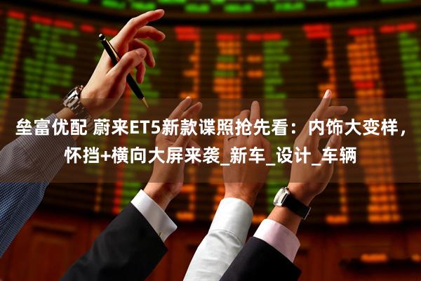 垒富优配 蔚来ET5新款谍照抢先看：内饰大变样，怀挡+横向大屏来袭_新车_设计_车辆