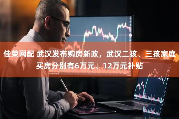 佳荣网配 武汉发布购房新政，武汉二孩、三孩家庭买房分别有6万元、12万元补贴