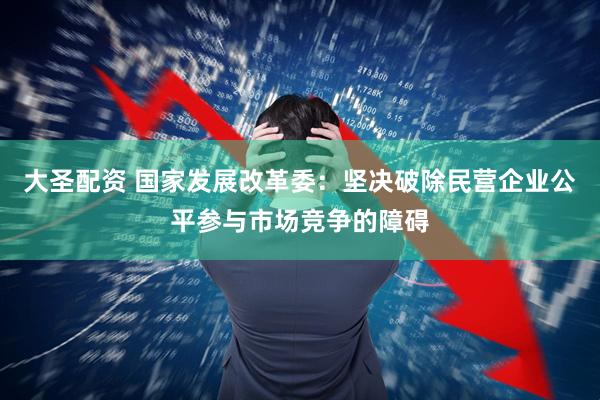 大圣配资 国家发展改革委：坚决破除民营企业公平参与市场竞争的障碍