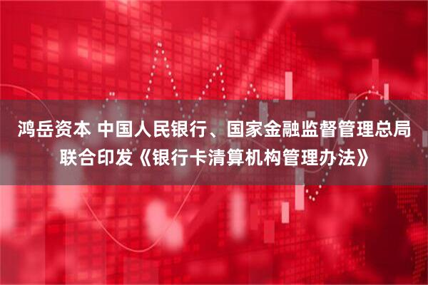 鸿岳资本 中国人民银行、国家金融监督管理总局联合印发《银行卡清算机构管理办法》