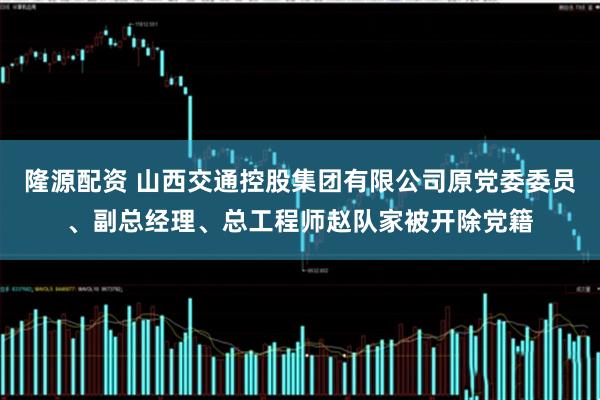 隆源配资 山西交通控股集团有限公司原党委委员、副总经理、总工程师赵队家被开除党籍