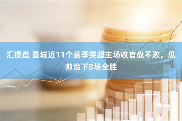 汇操盘 曼城近11个赛季英超主场收官战不败，瓜帅治下8场全胜