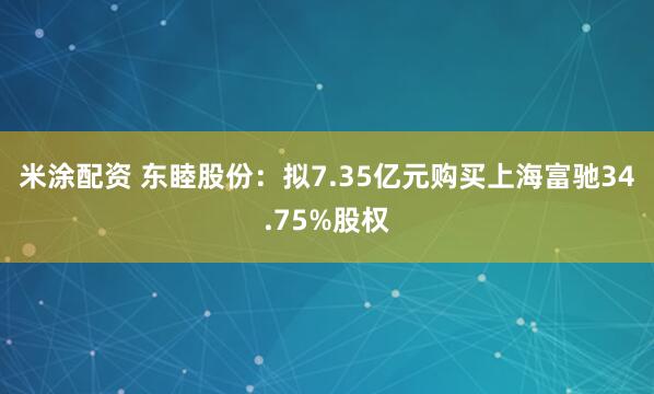 米涂配资 东睦股份：拟7.35亿元购买上海富驰34.75%股权