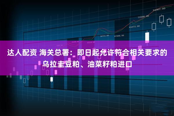 达人配资 海关总署：即日起允许符合相关要求的乌拉圭豆粕、油菜籽粕进口