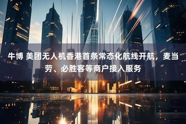 牛博 美团无人机香港首条常态化航线开航，麦当劳、必胜客等商户接入服务