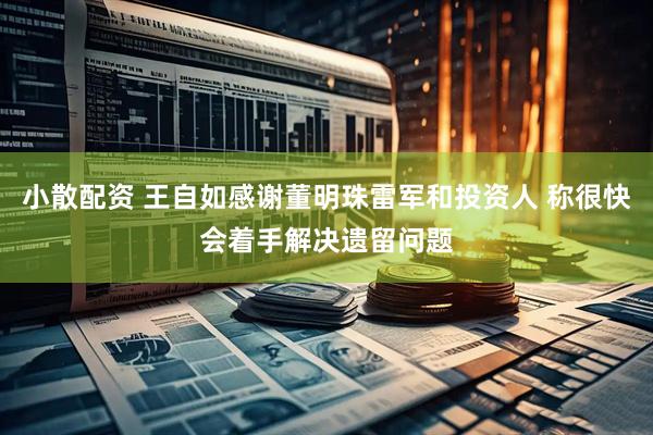小散配资 王自如感谢董明珠雷军和投资人 称很快会着手解决遗留问题