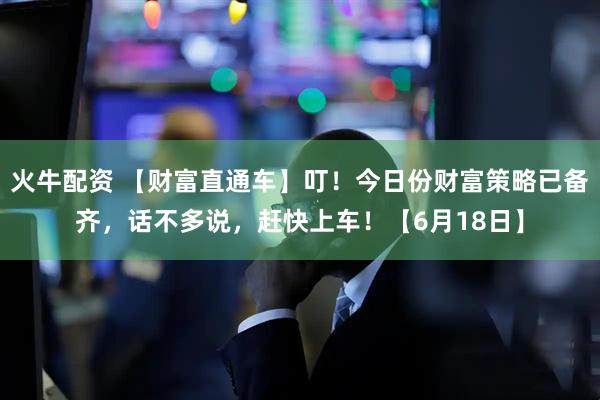 火牛配资 【财富直通车】叮！今日份财富策略已备齐，话不多说，赶快上车！【6月18日】