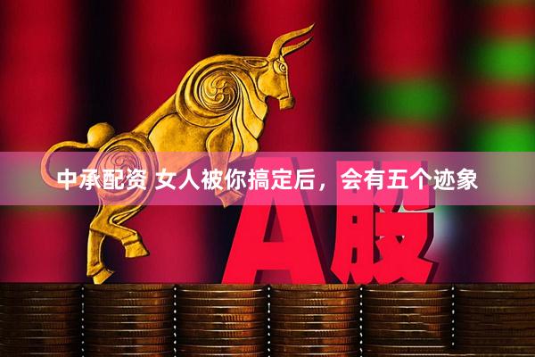 中承配资 女人被你搞定后，会有五个迹象