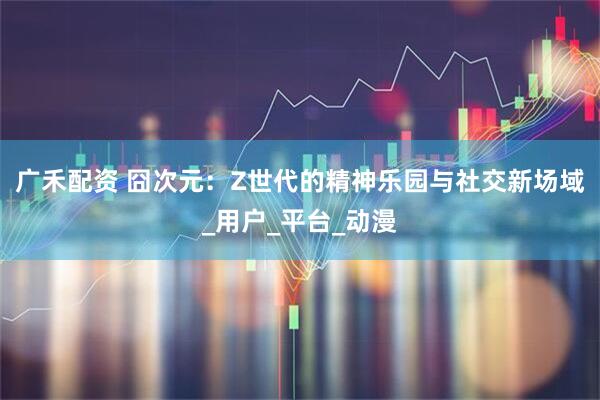 广禾配资 囧次元：Z世代的精神乐园与社交新场域_用户_平台_动漫