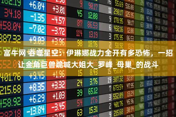 富牛网 吞噬星空：伊琳娜战力全开有多恐怖，一招让金角巨兽跪喊大姐大_罗峰_母巢_的战斗