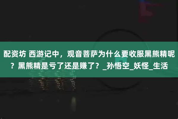 配资坊 西游记中，观音菩萨为什么要收服黑熊精呢？黑熊精是亏了还是赚了？_孙悟空_妖怪_生活