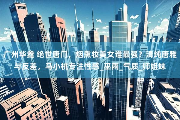 广州华鑫 绝世唐门，烟熏妆美女谁最强？清纯唐雅与反差，马小桃专注性感_巫雨_气质_师姐妹