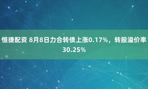 恒捷配资 8月8日力合转债上涨0.17%，转股溢价率30.25%