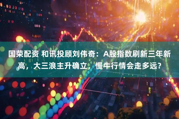 国荣配资 和讯投顾刘伟奇：A股指数刷新三年新高，大三浪主升确立，慢牛行情会走多远？