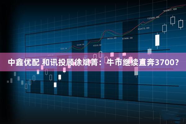 中鑫优配 和讯投顾徐斌箐：牛市继续直奔3700？