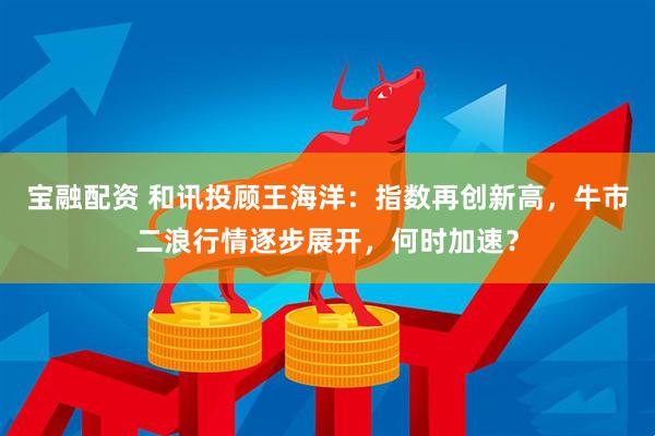 宝融配资 和讯投顾王海洋：指数再创新高，牛市二浪行情逐步展开，何时加速？