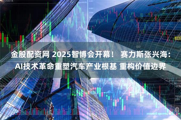 金股配资网 2025智博会开幕！ 赛力斯张兴海：AI技术革命重塑汽车产业根基 重构价值边界