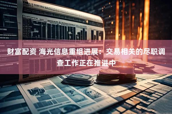 财富配资 海光信息重组进展：交易相关的尽职调查工作正在推进中