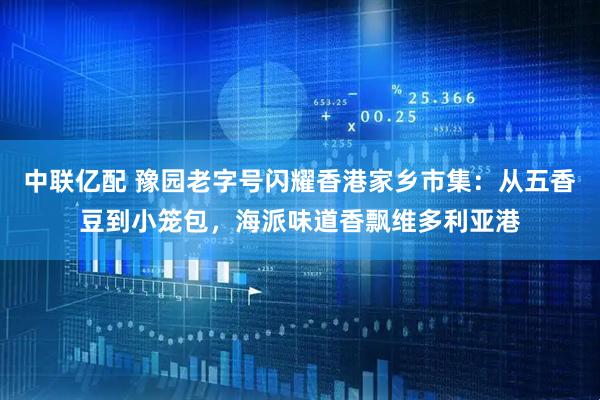 中联亿配 豫园老字号闪耀香港家乡市集：从五香豆到小笼包，海派味道香飘维多利亚港