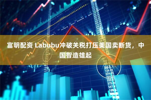 富明配资 Labubu冲破关税打压美国卖断货，中国智造雄起
