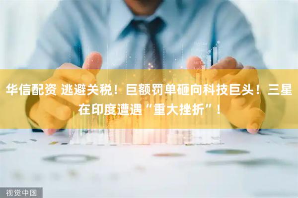 华信配资 逃避关税！巨额罚单砸向科技巨头！三星在印度遭遇“重大挫折”！