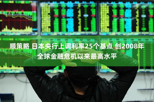 顺策略 日本央行上调利率25个基点 创2008年全球金融危机以来最高水平