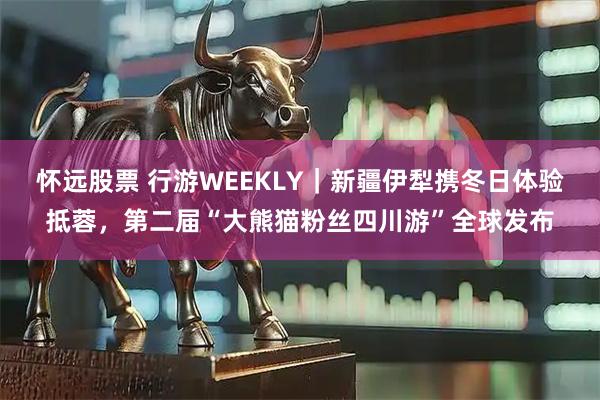 怀远股票 行游WEEKLY｜新疆伊犁携冬日体验抵蓉，第二届“大熊猫粉丝四川游”全球发布
