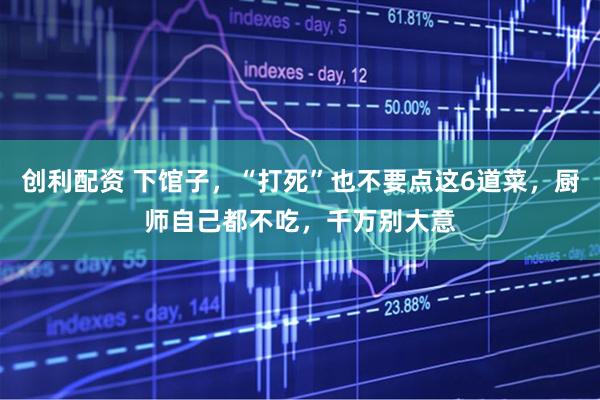 创利配资 下馆子,“打死”也不要点这6道菜,厨师自己都不吃,千万别大意