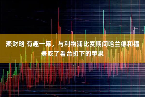 聚财略 有趣一幕，与利物浦比赛期间哈兰德和福登吃了看台扔下的苹果