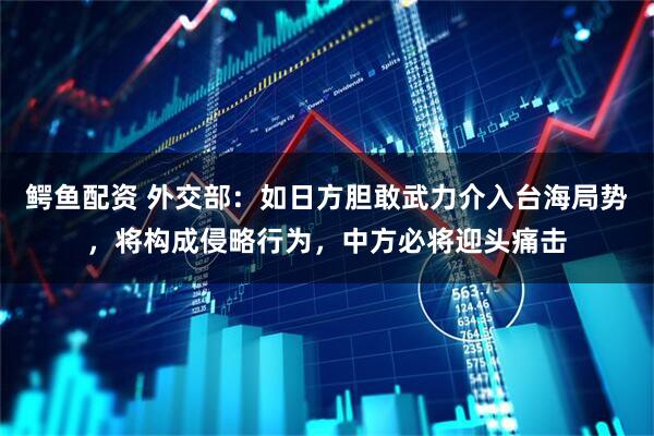 鳄鱼配资 外交部：如日方胆敢武力介入台海局势，将构成侵略行为，中方必将迎头痛击