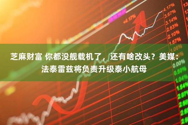 芝麻财富 你都没舰载机了，还有啥改头？美媒：法泰雷兹将负责升级泰小航母