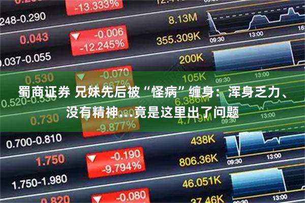 蜀商证券 兄妹先后被“怪病”缠身：浑身乏力、没有精神…竟是这里出了问题