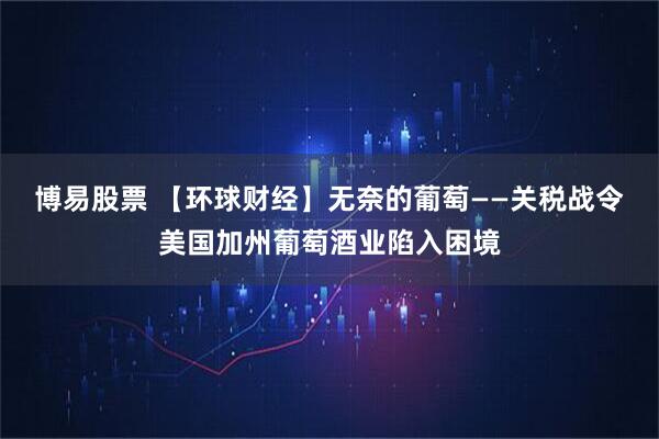 博易股票 【环球财经】无奈的葡萄——关税战令美国加州葡萄酒业陷入困境