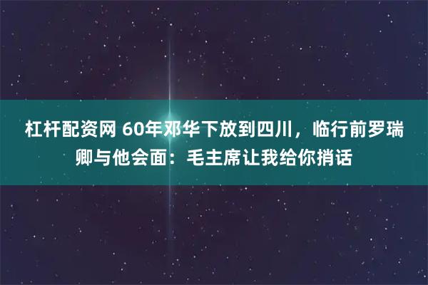 杠杆配资网 60年邓华下放到四川，临行前罗瑞卿与他会面：毛主席让我给你捎话