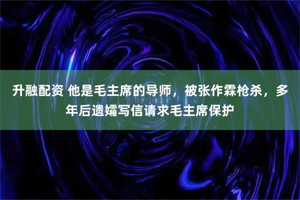 升融配资 他是毛主席的导师,被张作霖枪杀,多年后遗孀写信请求毛主席保护