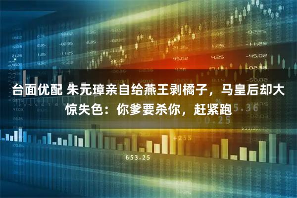 台面优配 朱元璋亲自给燕王剥橘子,马皇后却大惊失色:你爹要杀你,赶紧跑