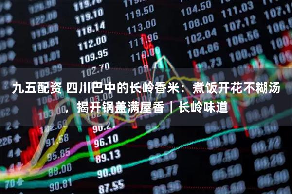九五配资 四川巴中的长岭香米:煮饭开花不糊汤,揭开锅盖满屋香|长岭味道