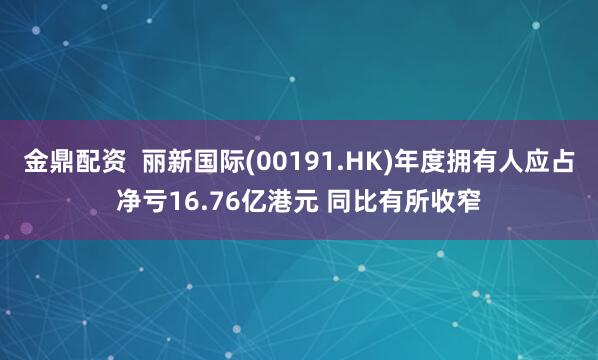 金鼎配资 丽新国际(00191.HK)年度拥有人应占净亏16.76亿港元 同比有所收窄