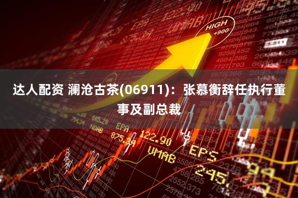 达人配资 澜沧古茶(06911):张慕衡辞任执行董事及副总裁