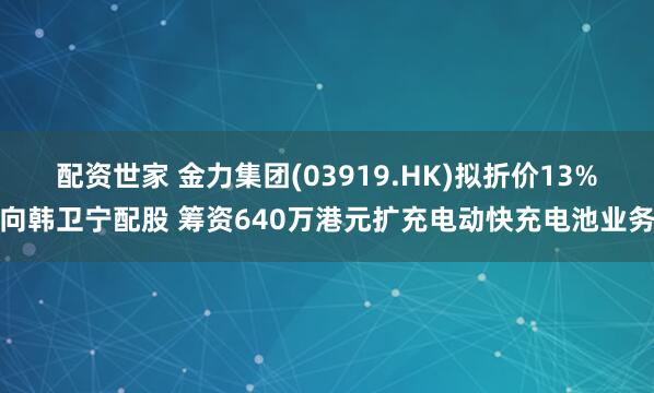 配资世家 金力集团(03919.HK)拟折价13%向韩卫宁配股 筹资640万港元扩充电动快充电池业务