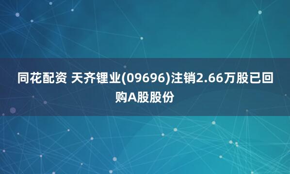 同花配资 天齐锂业(09696)注销2.66万股已回购A股股份