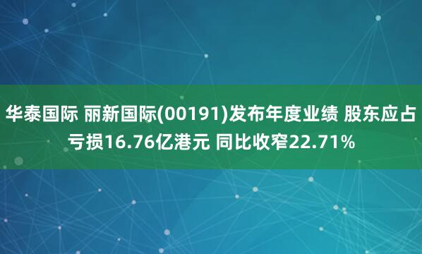 华泰国际 丽新国际(00191)发布年度业绩 股东应占亏损16.76亿港元 同比收窄22.71%