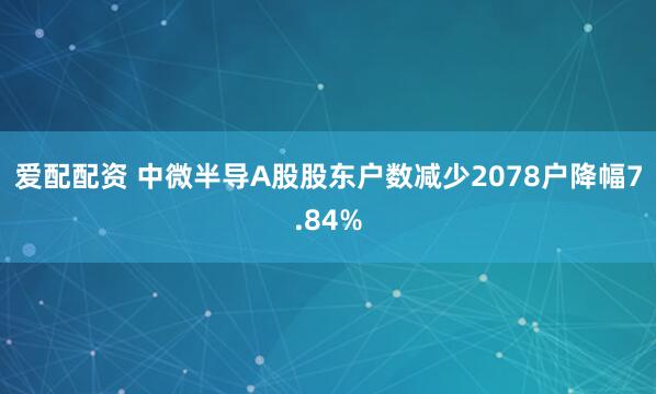 爱配配资 中微半导A股股东户数减少2078户降幅7.84%