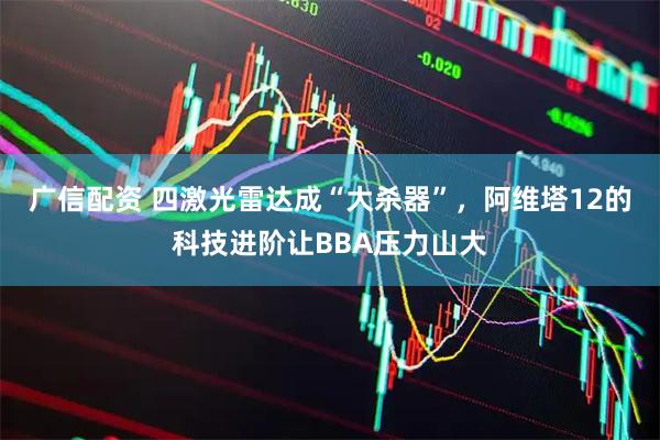 广信配资 四激光雷达成“大杀器”,阿维塔12的科技进阶让BBA压力山大