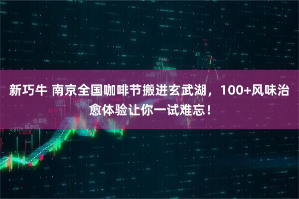 新巧牛 南京全国咖啡节搬进玄武湖,100+风味治愈体验让你一试难忘!