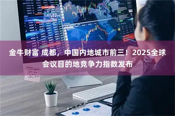 金牛财富 成都,中国内地城市前三!2025全球会议目的地竞争力指数发布